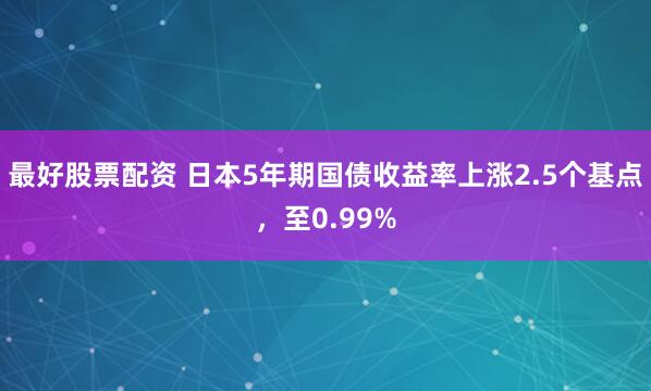 最好股票配资 日本5年期国债收益率上涨2.5个基点，至0.99%