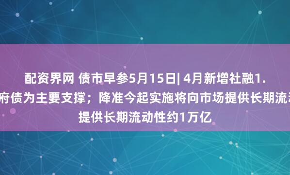 配资界网 债市早参5月15日| 4月新增社融1.16万亿，政府债为主要支撑；降准今起实施将向市场提供长期流动性约1万亿