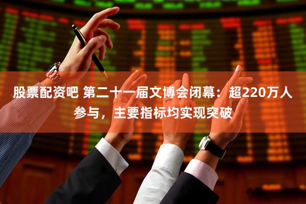 股票配资吧 第二十一届文博会闭幕：超220万人参与，主要指标均实现突破