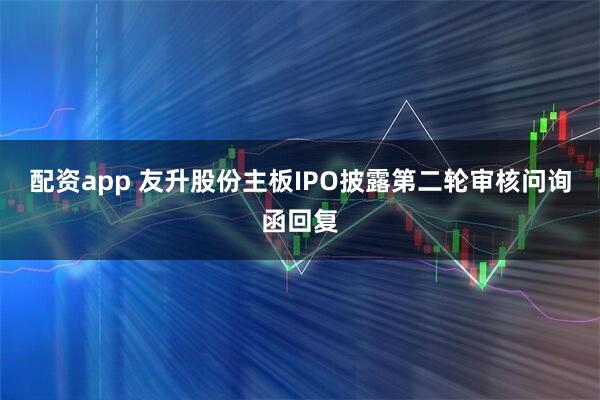 配资app 友升股份主板IPO披露第二轮审核问询函回复
