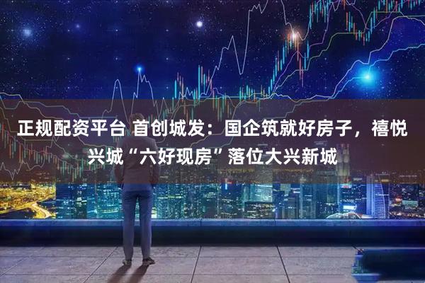 正规配资平台 首创城发：国企筑就好房子，禧悦兴城“六好现房”落位大兴新城