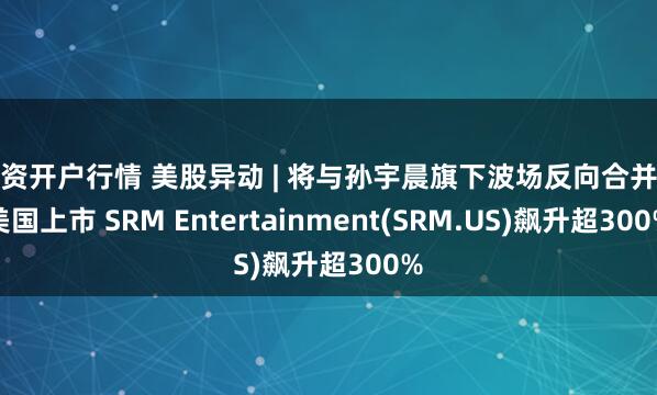 配资开户行情 美股异动 | 将与孙宇晨旗下波场反向合并在美国上市 SRM Entertainment(SRM.US)飙升超300%