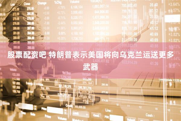 股票配资吧 特朗普表示美国将向乌克兰运送更多武器