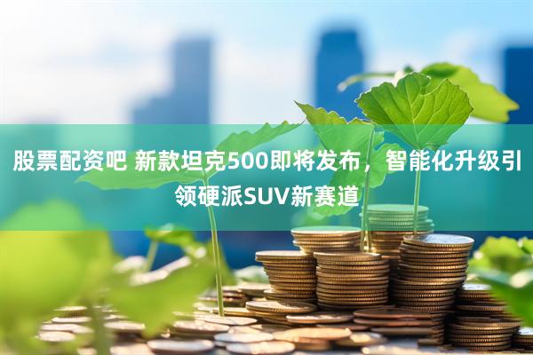 股票配资吧 新款坦克500即将发布，智能化升级引领硬派SUV新赛道