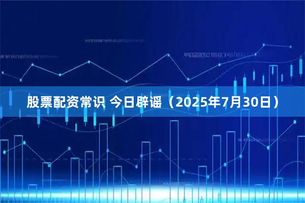 股票配资常识 今日辟谣（2025年7月30日）