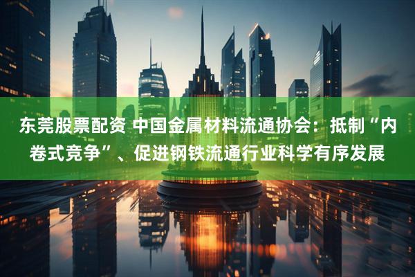 东莞股票配资 中国金属材料流通协会：抵制“内卷式竞争”、促进钢铁流通行业科学有序发展