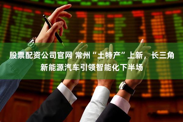 股票配资公司官网 常州“土特产”上新，长三角新能源汽车引领智能化下半场