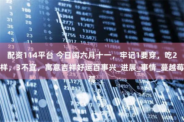 配资114平台 今日闰六月十一，牢记1要穿，吃2样，3不宜，寓意吉祥好运百事兴_进展_事情_蔓越莓
