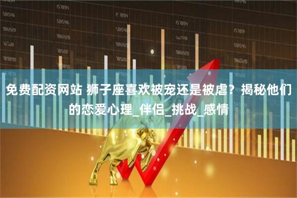 免费配资网站 狮子座喜欢被宠还是被虐？揭秘他们的恋爱心理_伴侣_挑战_感情