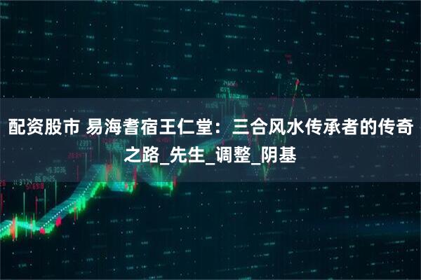 配资股市 易海耆宿王仁堂：三合风水传承者的传奇之路_先生_调整_阴基