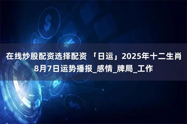 在线炒股配资选择配资 「日运」2025年十二生肖8月7日运势播报_感情_牌局_工作