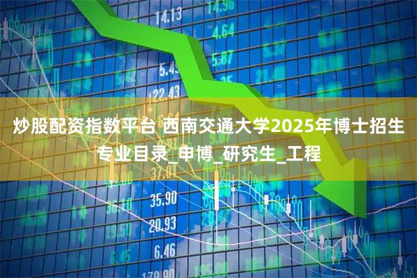 炒股配资指数平台 西南交通大学2025年博士招生专业目录_申博_研究生_工程