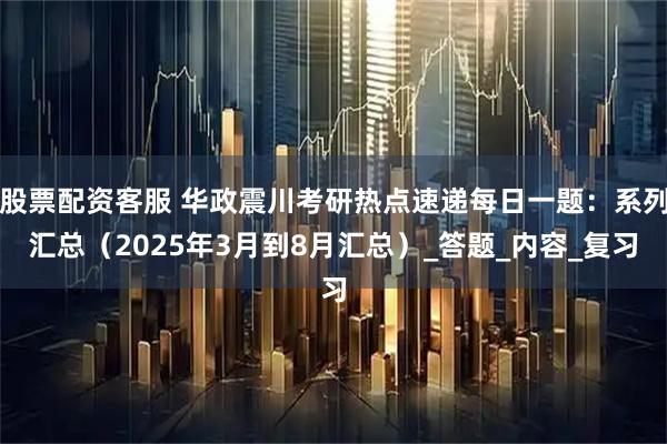 股票配资客服 华政震川考研热点速递每日一题：系列汇总（2025年3月到8月汇总）_答题_内容_复习