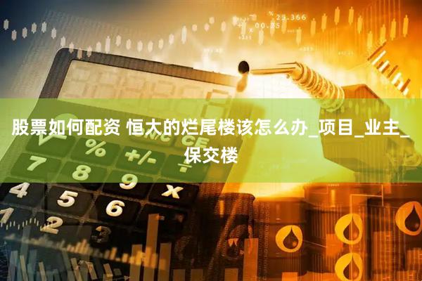 股票如何配资 恒大的烂尾楼该怎么办_项目_业主_保交楼