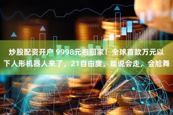 炒股配资开户 9998元抱回家!全球首款万元以下人形机器人来了,21自由度,能说会走,会尬舞