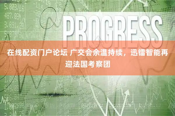 在线配资门户论坛 广交会余温持续,迅镭智能再迎法国考察团