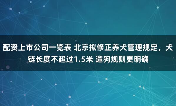 配资上市公司一览表 北京拟修正养犬管理规定,犬链长度不超过1.5米 遛狗规则更明确