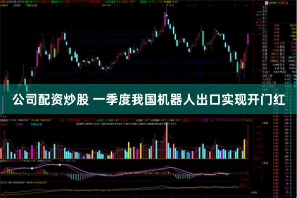 公司配资炒股 一季度我国机器人出口实现开门红