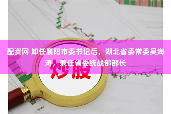 配资网 卸任襄阳市委书记后，湖北省委常委吴海涛，兼任省委统战部部长